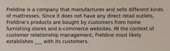 Freldine is a company that manufactures and sells different kinds of mattresses. Since it does not have any direct retail outlets, Freldine's products are bought by customers from home furnishing stores and e-commerce websites. IN the context of customer relationship management, Freldine most likely establishes ___ with its customers.