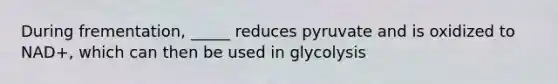 During frementation, _____ reduces pyruvate and is oxidized to NAD+, which can then be used in glycolysis