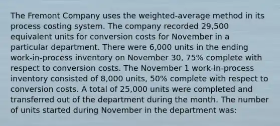 The Fremont Company uses the weighted-average method in its process costing system. The company recorded 29,500 equivalent units for conversion costs for November in a particular department. There were 6,000 units in the ending work-in-process inventory on November 30, 75% complete with respect to conversion costs. The November 1 work-in-process inventory consisted of 8,000 units, 50% complete with respect to conversion costs. A total of 25,000 units were completed and transferred out of the department during the month. The number of units started during November in the department was: