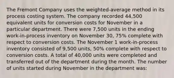 The Fremont Company uses the weighted-average method in its process costing system. The company recorded 44,500 equivalent units for conversion costs for November in a particular department. There were 7,500 units in the ending work-in-process inventory on November 30, 75% complete with respect to conversion costs. The November 1 work-in-process inventory consisted of 9,500 units, 50% complete with respect to conversion costs. A total of 40,000 units were completed and transferred out of the department during the month. The number of units started during November in the department was: