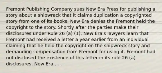 Fremont Publishing Company sues New Era Press for publishing a story about a shipwreck that it claims duplication a copyrighted story from one of its books. New Era denies the Fremont held the copyright to the story. Shortly after the parties make their disclosures under Rule 26 (a) (1), New Era's lawyers learn that Fremont had received a letter a year earlier from an individual claiming that he held the copyright on the shipwreck story and demanding compensation from Fremont for using it. Fremont had not disclosed the existence of this letter in its rule 26 (a) disclosures. New Era . . .