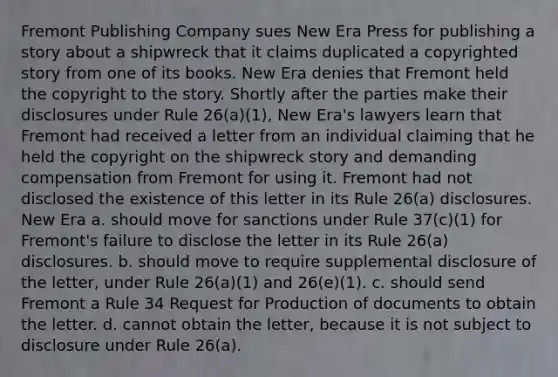 Fremont Publishing Company sues New Era Press for publishing a story about a shipwreck that it claims duplicated a copyrighted story from one of its books. New Era denies that Fremont held the copyright to the story. Shortly after the parties make their disclosures under Rule 26(a)(1), New Era's lawyers learn that Fremont had received a letter from an individual claiming that he held the copyright on the shipwreck story and demanding compensation from Fremont for using it. Fremont had not disclosed the existence of this letter in its Rule 26(a) disclosures. New Era a. should move for sanctions under Rule 37(c)(1) for Fremont's failure to disclose the letter in its Rule 26(a) disclosures. b. should move to require supplemental disclosure of the letter, under Rule 26(a)(1) and 26(e)(1). c. should send Fremont a Rule 34 Request for Production of documents to obtain the letter. d. cannot obtain the letter, because it is not subject to disclosure under Rule 26(a).