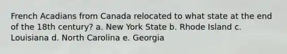 French Acadians from Canada relocated to what state at the end of the 18th century? a. New York State b. Rhode Island c. Louisiana d. North Carolina e. Georgia