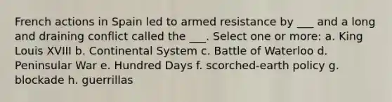 French actions in Spain led to armed resistance by ___ and a long and draining conflict called the ___. Select one or more: a. King Louis XVIII b. Continental System c. Battle of Waterloo d. Peninsular War e. Hundred Days f. scorched-earth policy g. blockade h. guerrillas