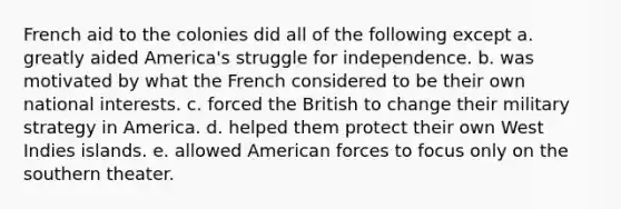 French aid to the colonies did all of the following except a. greatly aided America's struggle for independence. b. was motivated by what the French considered to be their own national interests. c. forced the British to change their military strategy in America. d. helped them protect their own West Indies islands. e. allowed American forces to focus only on the southern theater.