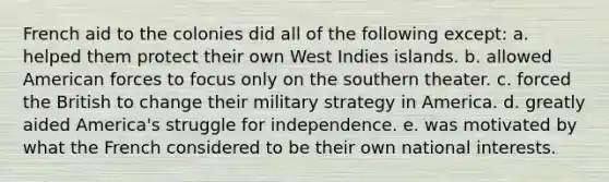 French aid to the colonies did all of the following except: a. helped them protect their own West Indies islands. b. allowed American forces to focus only on the southern theater. c. forced the British to change their military strategy in America. d. greatly aided America's struggle for independence. e. was motivated by what the French considered to be their own national interests.