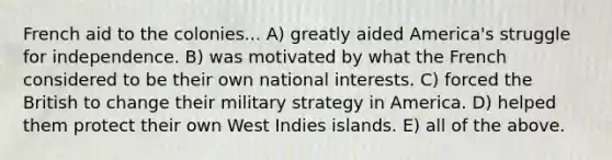 French aid to the colonies... A) greatly aided America's struggle for independence. B) was motivated by what the French considered to be their own national interests. C) forced the British to change their military strategy in America. D) helped them protect their own West Indies islands. E) all of the above.