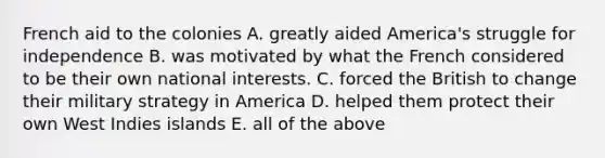 French aid to the colonies A. greatly aided America's struggle for independence B. was motivated by what the French considered to be their own national interests. C. forced the British to change their military strategy in America D. helped them protect their own West Indies islands E. all of the above