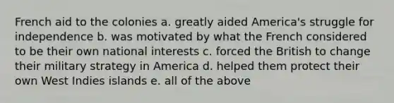 French aid to the colonies a. greatly aided America's struggle for independence b. was motivated by what the French considered to be their own national interests c. forced the British to change their military strategy in America d. helped them protect their own West Indies islands e. all of the above