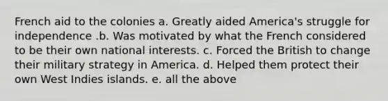 French aid to the colonies a. Greatly aided America's struggle for independence .b. Was motivated by what the French considered to be their own national interests. c. Forced the British to change their military strategy in America. d. Helped them protect their own West Indies islands. e. all the above