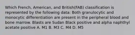 Which French, American, and British(FAB) classification is represented by the following data: Both granulocytic and monocytic differentiation are present in the peripheral blood and bone marrow. Blasts are Sudan Black positive and alpha naphthyl acetate positive A. M1 B. M3 C. M4 D. M5