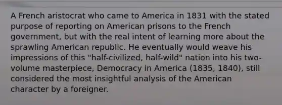 A French aristocrat who came to America in 1831 with the stated purpose of reporting on American prisons to the French government, but with the real intent of learning more about the sprawling American republic. He eventually would weave his impressions of this "half-civilized, half-wild" nation into his two-volume masterpiece, Democracy in America (1835, 1840), still considered the most insightful analysis of the American character by a foreigner.