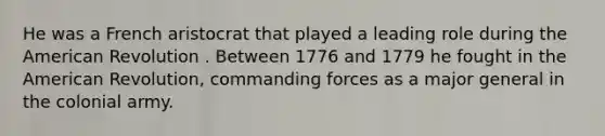 He was a French aristocrat that played a leading role during the American Revolution . Between 1776 and 1779 he fought in the American Revolution, commanding forces as a major general in the colonial army.