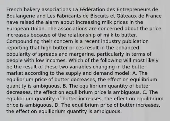 French bakery associations La Fédération des Entrepreneurs de Boulangerie and Les Fabricants de Biscuits et Gâteaux de France have raised the alarm about increasing milk prices in the European Union. The associations are concerned about the price increases because of the relationship of milk to butter. Compounding their concern is a recent industry publication reporting that high butter prices result in the enhanced popularity of spreads and margarine, particularly in terms of people with low incomes. Which of the following will most likely be the result of these two variables changing in the butter market according to the supply and demand model: A. The equilibrium price of butter decreases, the effect on equilibrium quantity is ambiguous. B. The equilibrium quantity of butter decreases, the effect on equilibrium price is ambiguous. C. The equilibrium quantity of butter increases, the effect on equilibrium price is ambiguous. D. The equilibrium price of butter increases, the effect on equilibrium quantity is ambiguous.