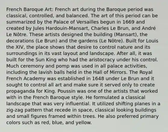 French Baroque Art: French art during the Baroque period was classical, controlled, and balanced. The art of this period can be summarized by the Palace of Versailles begun in 1669 and created by Jules Hardouin-Mansart, Charles Le Brun, and André Le Nôtre. These artists designed the building (Mansart), the decorations (Le Brun) and the gardens (Le Nôtre). Built for Louis the XIV, the place shows that desire to control nature and its surroundings in its vast layout and landscape. After all, it was built for the Sun King who had the aristocracy under his control. Much ceremony and pomp was used in all palace activities, including the lavish balls held in the Hall of Mirrors. The Royal French Academy was established in 1648 under Le Brun and it sought to control all art and make sure it served only to create propaganda for King. Poussin was one of the artists that worked with in the French Baroque style. He formulated a classical landscape that was very influential. It utilized shifting planes in a zig-zag pattern that recede in space, classical looking buildings and small figures framed within trees. He also preferred primary colors such as red, blue, and yellow.