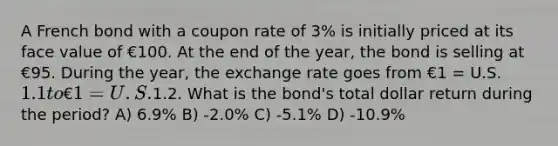 A French bond with a coupon rate of 3% is initially priced at its face value of €100. At the end of the year, the bond is selling at €95. During the year, the exchange rate goes from €1 = U.S.1.1 to €1 = U.S.1.2. What is the bond's total dollar return during the period? A) 6.9% B) -2.0% C) -5.1% D) -10.9%