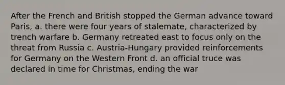 After the French and British stopped the German advance toward Paris, a. there were four years of stalemate, characterized by trench warfare b. Germany retreated east to focus only on the threat from Russia c. Austria-Hungary provided reinforcements for Germany on the Western Front d. an official truce was declared in time for Christmas, ending the war