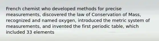 French chemist who developed methods for precise measurements, discovered the law of Conservation of Mass, recognized and named oxygen, introduced the metric system of measurements, and invented the first periodic table, which included 33 elements