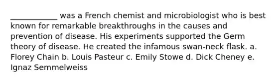 ____________ was a French chemist and microbiologist who is best known for remarkable breakthroughs in the causes and prevention of disease. His experiments supported the Germ theory of disease. He created the infamous swan-neck flask. a. Florey Chain b. Louis Pasteur c. Emily Stowe d. Dick Cheney e. Ignaz Semmelweiss