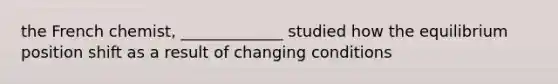 the French chemist, _____________ studied how the equilibrium position shift as a result of changing conditions