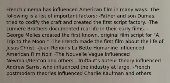 French cinema has influenced American film in many ways. The following is a list of important factors: -Father and son Dumas, tried to codify the craft and created the first script factory. -The Lumiere Brothers documented real life in their early films. -George Melies created the first known, original film script for "A Trip to the Moon." -The French made the first film about the life of Jesus Christ. -Jean Renoir's La Bette Humanine influenced American Film Noir. -The Nouvelle Vague influenced Newman/Benton and others. -Truffaut's auteur theory influenced Andrew Sarris, who influenced the industry at large. -French postmodern theories influenced Charlie Kaufman and others.