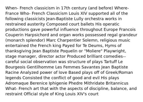 When- French classicism in 17th century (and before) Where- France Who- French Classicism Louis XIV supported all of the following classicists Jean-Baptiste Lully orchestra works in restrained austerity Composed court ballets His operatic productions gave powerful influence throughout Europe Francois Couperin Harpsichord and organ works possessed regal grandeur (monarch splendor) Marc Charpentier Solemn, religious music entertained the French king Payed for Te Deums, Hyms of thanksgiving Jean Baptiste Poquelin or "Moliere" Playwright, stage manager, director actor Produced brilliant comedies-- careful social observation was structure of plays Tartuff Le Bourgeois Gentilhomme Les Femmes Savantes Jean Baptiste Racine Analyzed power of love Based plays off of Greek/Roman legends Consisted the conflict of good and evil His plays Adromaque Berenice Iphigenie Phedre Mithridate Britannicus What- French art that with the aspects of discipline, balance, and restraint Official style of King Louis XIV's court