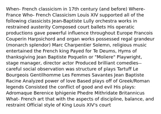 When- French classicism in 17th century (and before) Where- France Who- French Classicism Louis XIV supported all of the following classicists Jean-Baptiste Lully orchestra works in restrained austerity Composed court ballets His operatic productions gave powerful influence throughout Europe Francois Couperin Harpsichord and organ works possessed regal grandeur (monarch splendor) Marc Charpentier Solemn, religious music entertained the French king Payed for Te Deums, Hyms of thanksgiving Jean Baptiste Poquelin or "Moliere" Playwright, stage manager, director actor Produced brilliant comedies-- careful social observation was structure of plays Tartuff Le Bourgeois Gentilhomme Les Femmes Savantes Jean Baptiste Racine Analyzed power of love Based plays off of Greek/Roman legends Consisted the conflict of good and evil His plays: Adromaque Berenice Iphigenie Phedre Mithridate Britannicus What- French art that with the aspects of discipline, balance, and restraint Official style of King Louis XIV's court