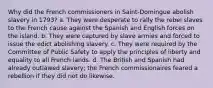 Why did the French commissioners in Saint-Domingue abolish slavery in 1793? a. They were desperate to rally the rebel slaves to the French cause against the Spanish and English forces on the island. b. They were captured by slave armies and forced to issue the edict abolishing slavery. c. They were required by the Committee of Public Safety to apply the principles of liberty and equality to all French lands. d. The British and Spanish had already outlawed slavery; the French commissionaires feared a rebellion if they did not do likewise.