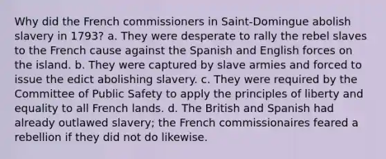 Why did the French commissioners in Saint-Domingue abolish slavery in 1793? a. They were desperate to rally the rebel slaves to the French cause against the Spanish and English forces on the island. b. They were captured by slave armies and forced to issue the edict abolishing slavery. c. They were required by the Committee of Public Safety to apply the principles of liberty and equality to all French lands. d. The British and Spanish had already outlawed slavery; the French commissionaires feared a rebellion if they did not do likewise.