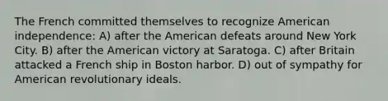 The French committed themselves to recognize American independence: A) after the American defeats around New York City. B) after the American victory at Saratoga. C) after Britain attacked a French ship in Boston harbor. D) out of sympathy for American revolutionary ideals.