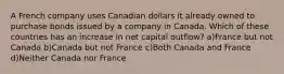 A French company uses Canadian dollars it already owned to purchase bonds issued by a company in Canada. Which of these countries has an increase in net capital outflow? a)France but not Canada b)Canada but not France c)Both Canada and France d)Neither Canada nor France