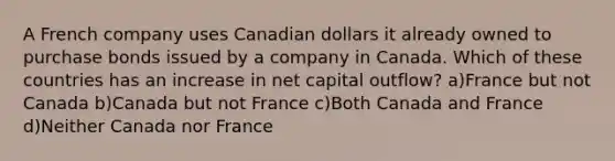 A French company uses Canadian dollars it already owned to purchase bonds issued by a company in Canada. Which of these countries has an increase in net capital outflow? a)France but not Canada b)Canada but not France c)Both Canada and France d)Neither Canada nor France