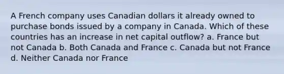 A French company uses Canadian dollars it already owned to purchase bonds issued by a company in Canada. Which of these countries has an increase in net capital outflow? a. France but not Canada b. Both Canada and France c. Canada but not France d. Neither Canada nor France