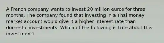 A French company wants to invest 20 million euros for three months. The company found that investing in a Thai money market account would give it a higher interest rate than domestic investments. Which of the following is true about this investment?