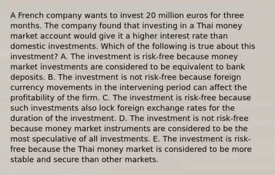 A French company wants to invest 20 million euros for three months. The company found that investing in a Thai money market account would give it a higher interest rate than domestic investments. Which of the following is true about this investment? A. The investment is risk-free because money market investments are considered to be equivalent to bank deposits. B. The investment is not risk-free because foreign currency movements in the intervening period can affect the profitability of the firm. C. The investment is risk-free because such investments also lock foreign exchange rates for the duration of the investment. D. The investment is not risk-free because money market instruments are considered to be the most speculative of all investments. E. The investment is risk-free because the Thai money market is considered to be more stable and secure than other markets.