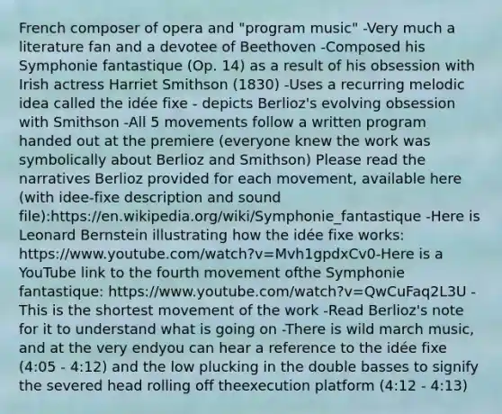 French composer of opera and "program music" -Very much a literature fan and a devotee of Beethoven -Composed his Symphonie fantastique (Op. 14) as a result of his obsession with Irish actress Harriet Smithson (1830) -Uses a recurring melodic idea called the idée fixe - depicts Berlioz's evolving obsession with Smithson -All 5 movements follow a written program handed out at the premiere (everyone knew the work was symbolically about Berlioz and Smithson) Please read the narratives Berlioz provided for each movement, available here (with idee-fixe description and sound file):https://en.wikipedia.org/wiki/Symphonie_fantastique -Here is Leonard Bernstein illustrating how the idée fixe works: https://www.youtube.com/watch?v=Mvh1gpdxCv0-Here is a YouTube link to the fourth movement ofthe Symphonie fantastique: https://www.youtube.com/watch?v=QwCuFaq2L3U -This is the shortest movement of the work -Read Berlioz's note for it to understand what is going on -There is wild march music, and at the very endyou can hear a reference to the idée fixe (4:05 - 4:12) and the low plucking in the double basses to signify the severed head rolling off theexecution platform (4:12 - 4:13)