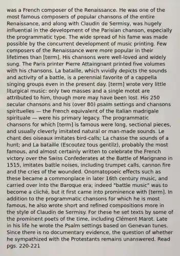 was a French composer of the Renaissance. He was one of the most famous composers of popular chansons of the entire Renaissance, and along with Claudin de Sermisy, was hugely influential in the development of the Parisian chanson, especially the programmatic type. The wide spread of his fame was made possible by the concurrent development of music printing. Few composers of the Renaissance were more popular in their lifetimes than [term]. His chansons were well-loved and widely sung. The Paris printer Pierre Attaingnant printed five volumes with his chansons. La bataille, which vividly depicts the sounds and activity of a battle, is a perennial favorite of a cappella singing groups even in the present day. [term] wrote very little liturgical music: only two masses and a single motet are attributed to him, though more may have been lost. His 250 secular chansons and his (over 80) psalm settings and chansons spirituelles — the French equivalent of the Italian madrigale spirituale — were his primary legacy. The programmatic chansons for which [term] is famous were long, sectional pieces, and usually cleverly imitated natural or man-made sounds. Le chant des oiseaux imitates bird-calls; La chasse the sounds of a hunt; and La bataille (Escoutez tous gentilz), probably the most famous, and almost certainly written to celebrate the French victory over the Swiss Confederates at the Battle of Marignano in 1515, imitates battle noises, including trumpet calls, cannon fire and the cries of the wounded. Onomatopoeic effects such as these became a commonplace in later 16th century music, and carried over into the Baroque era; indeed "battle music" was to become a cliché, but it first came into prominence with [term]. In addition to the programmatic chansons for which he is most famous, he also wrote short and refined compositions more in the style of Claudin de Sermisy. For these he set texts by some of the prominent poets of the time, including Clément Marot. Late in his life he wrote the Psalm settings based on Genevan tunes. Since there is no documentary evidence, the question of whether he sympathized with the Protestants remains unanswered. Read pgs. 220-221