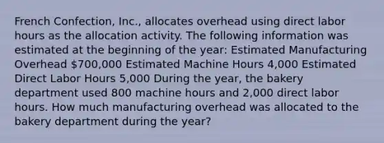 French Confection, Inc., allocates overhead using direct labor hours as the allocation activity. The following information was estimated at the beginning of the year: Estimated Manufacturing Overhead 700,000 Estimated Machine Hours 4,000 Estimated Direct Labor Hours 5,000 During the year, the bakery department used 800 machine hours and 2,000 direct labor hours. How much manufacturing overhead was allocated to the bakery department during the year?