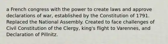 a French congress with the power to create laws and approve declarations of war, established by the Constitution of 1791. Replaced the National Assembly. Created to face challenges of Civil Constitution of the Clergy, king's flight to Varennes, and Declaration of Pillnitz.