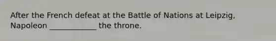 After the French defeat at the Battle of Nations at Leipzig, Napoleon ____________ the throne.