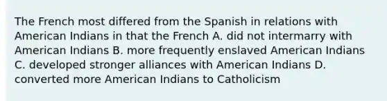 The French most differed from the Spanish in relations with American Indians in that the French A. did not intermarry with American Indians B. more frequently enslaved American Indians C. developed stronger alliances with American Indians D. converted more American Indians to Catholicism