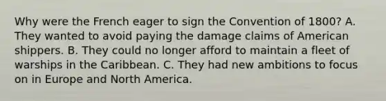 Why were the French eager to sign the Convention of 1800? A. They wanted to avoid paying the damage claims of American shippers. B. They could no longer afford to maintain a fleet of warships in the Caribbean. C. They had new ambitions to focus on in Europe and North America.