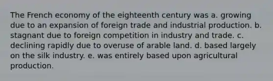 The French economy of the eighteenth century was a. growing due to an expansion of foreign trade and industrial production. b. stagnant due to foreign competition in industry and trade. c. declining rapidly due to overuse of arable land. d. based largely on the silk industry. e. was entirely based upon agricultural production.