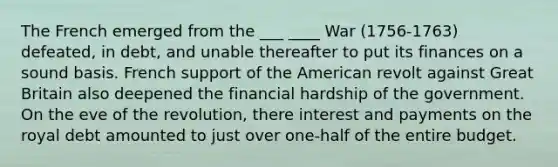 The French emerged from the ___ ____ War (1756-1763) defeated, in debt, and unable thereafter to put its finances on a sound basis. French support of the American revolt against Great Britain also deepened the financial hardship of the government. On the eve of the revolution, there interest and payments on the royal debt amounted to just over one-half of the entire budget.