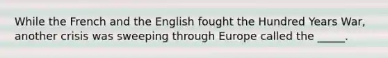 While the French and the English fought the Hundred Years War, another crisis was sweeping through Europe called the _____.