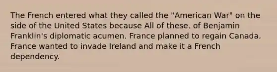 The French entered what they called the "American War" on the side of the United States because All of these. of Benjamin Franklin's diplomatic acumen. France planned to regain Canada. France wanted to invade Ireland and make it a French dependency.