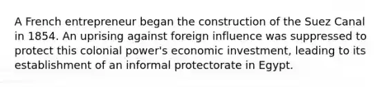 A French entrepreneur began the construction of the Suez Canal in 1854. An uprising against foreign influence was suppressed to protect this colonial power's economic investment, leading to its establishment of an informal protectorate in Egypt.