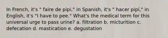 In French, it's " faire de pipi," in Spanish, it's " hacer pipí," in English, it's "I have to pee." What's the medical term for this universal urge to pass urine? a. filtration b. micturition c. defecation d. mastication e. degustation