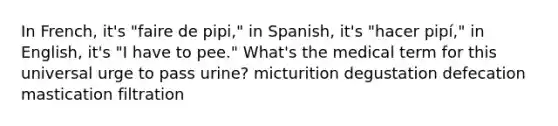 In French, it's "faire de pipi," in Spanish, it's "hacer pipí," in English, it's "I have to pee." What's the medical term for this universal urge to pass urine? micturition degustation defecation mastication filtration