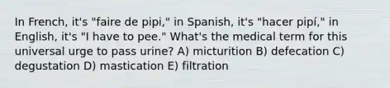 In French, it's "faire de pipi," in Spanish, it's "hacer pipí," in English, it's "I have to pee." What's the medical term for this universal urge to pass urine? A) micturition B) defecation C) degustation D) mastication E) filtration